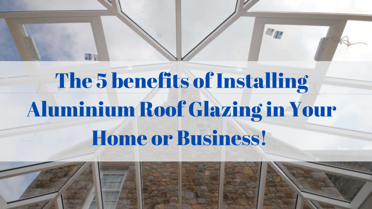 The 5 benefits of Installing Aluminium Roof Glazing in Your Home or Business!